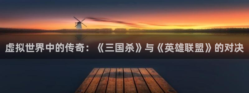 新宝GG官网登录注册账号是什么样的：虚拟世界中的传奇：《三国杀》与《英雄联盟》的对决