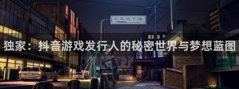 新宝GG实业投资(东莞)有限公司：独家：抖音游戏发行人的秘密世界与梦想蓝图